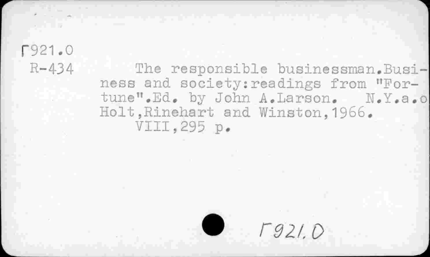 ﻿r921.0
R-434
A.Larson. N.Y.a.o Winston,1966.
The responsible businessman.Business and society:readings from ’’Fortune”. Ed. by John Holt,Rinehart and
VIII,295 p.
r9Zt. D